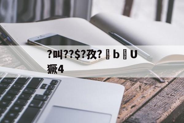 ?叫??$?孜?棓bU獗4的简单介绍 ?叫??$?孜?棓bU獗4的简单介绍