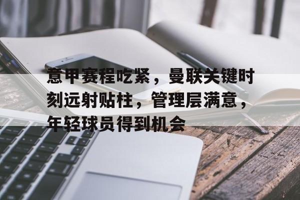 关于意甲赛程吃紧，曼联关键时刻远射贴柱，管理层满意，年轻球员得到机会的信息
